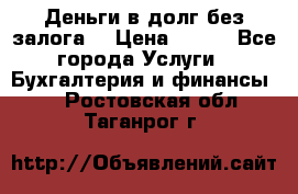 Деньги в долг без залога  › Цена ­ 100 - Все города Услуги » Бухгалтерия и финансы   . Ростовская обл.,Таганрог г.